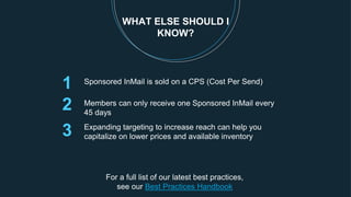 1
2 Members can only receive one Sponsored InMail every
45 days
WHAT ELSE SHOULD I
KNOW?
Sponsored InMail is sold on a CPS (Cost Per Send)
Expanding targeting to increase reach can help you
capitalize on lower prices and available inventory3
For a full list of our latest best practices,
see our Best Practices Handbook
 