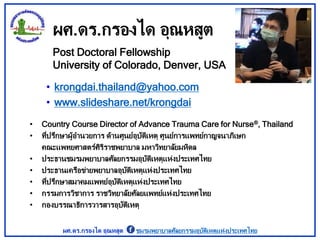 ผศ.ดร.กรองได อุณหสูต
• krongdai.thailand@yahoo.com
• www.slideshare.net/krongdai
Post Doctoral Fellowship
University of Colorado, Denver, USA
• Country Course Director of Advance Trauma Care for Nurse®, Thailand
• ที่ปรึกษาผู้อานวยการ ด้านศูนย์อุบัติเหตุ ศูนย์การแพทย์กาญจนาภิเษก
คณะแพทยศาสตร์ศิริราชพยาบาล มหาวิทยาลัยมหิดล
• ประธานชมรมพยาบาลศัลยกรรมอุบัติเหตุแห่งประเทศไทย
• ประธานเครือข่ายพยาบาลอุบัติเหตุแห่งประเทศไทย
• ที่ปรึกษาสมาคมแพทย์อุบัติเหตุแห่งประเทศไทย
• กรรมการวิชาการ ราชวิทยาลัยศัลยแพทย์แห่งประเทศไทย
• กองบรรณาธิการวารสารอุบัติเหตุ
ผศ.ดร.กรองได อุณหสูต ชมรมพยาบาลศัลยกรรมอุบัติเหตุแห่งประเทศไทย
 