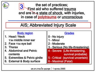 the set of practices;
First aid who suffered trauma
and are in a state of shock, with injuries,
in case of polytrauma or unconscious
AIS; Abbreviated Injury Scale
Body region
1. Head / Neck
รวม middle inner ear
2. Face รวม eye ball
3. Thorax
4. Abdominal and Pelvic
contents
5. Extremities & Pelvic girdle
6. External & Body surface
Grades
0 – No injury
1 – Minor
2 – Moderate
3 – Serious (No life-threatening)
4 – Severe (Life-threatening,
survival probable)
5 – Critical (survival uncertain)
6 – Maximal (Fatal)
ผศ.ดร.กรองได อุณหสูต 1 ตุลาคม 2565
3
 