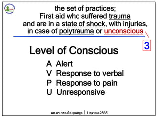 the set of practices;
First aid who suffered trauma
and are in a state of shock, with injuries,
in case of polytrauma or unconscious
Level of Conscious
A Alert
V Response to verbal
P Response to pain
U Unresponsive
ผศ.ดร.กรองได อุณหสูต 1 ตุลาคม 2565
3
 