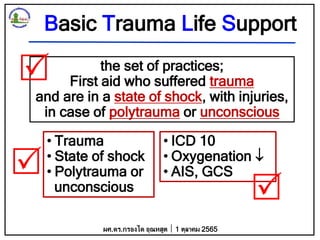 Basic Trauma Life Support
the set of practices;
First aid who suffered trauma
and are in a state of shock, with injuries,
in case of polytrauma or unconscious
• Trauma
• State of shock
• Polytrauma or
unconscious
• ICD 10
• Oxygenation 
• AIS, GCS
ผศ.ดร.กรองได อุณหสูต 1 ตุลาคม 2565



 