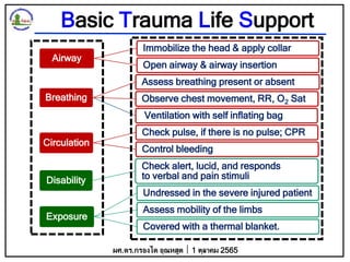Basic Trauma Life Support
Airway
Immobilize the head & apply collar
Open airway & airway insertion
Breathing
Assess breathing present or absent
Observe chest movement, RR, O2 Sat
Ventilation with self inflating bag
Circulation
Check pulse, if there is no pulse; CPR
Control bleeding
Disability
Check alert, lucid, and responds
to verbal and pain stimuli
Exposure
Undressed in the severe injured patient
Assess mobility of the limbs
Covered with a thermal blanket.
ผศ.ดร.กรองได อุณหสูต 1 ตุลาคม 2565
 