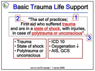 Basic Trauma Life Support
“The set of practices;
First aid who suffered trauma
and are in a state of shock, with injuries,
in case of polytrauma or unconscious”
• Trauma
• State of shock
• Polytrauma or
unconscious
• ICD 10
• Oxygenation 
• AIS, GCS
ผศ.ดร.กรองได อุณหสูต 1 ตุลาคม 2565
1
3
2
 