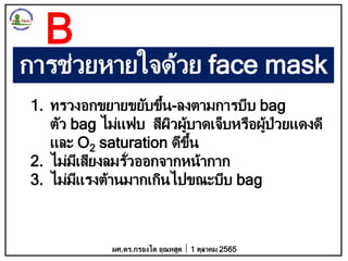 การช่วยหายใจด้วย face mask
1. ทรวงอกขยายขยับขึ้น-ลงตามการบีบ bag
ตัว bag ไม่แฟบ สีผิวผู้บาดเจ็บหรือผู้ป่วยแดงดี
และ O2 saturation ดีขึ้น
2. ไม่มีเสียงลมรั่วออกจากหน้ากาก
3. ไม่มีแรงต้านมากเกินไปขณะบีบ bag
ผศ.ดร.กรองได อุณหสูต 1 ตุลาคม 2565
B
 