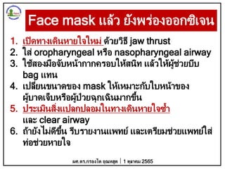 Face mask แล้ว ยังพร่องออกซิเจน
1. เปิดทางเดินหายใจใหม่ ด้วยวิธี jaw thrust
2. ใส่ oropharyngeal หรือ nasopharyngeal airway
3. ใช้สองมือจับหน้ากากครอบให้สนิท แล้วให้ผู้ช่วยบีบ
bag แทน
4. เปลี่ยนขนาดของ mask ให้เหมาะกับใบหน้าของ
ผู้บาดเจ็บหรือผู้ป่วยฉุกเฉินมากขึ้น
5. ประเมินสิ่งแปลกปลอมในทางเดินหายใจซ้า
และ clear airway
6. ถ้ายังไม่ดีขึ้น รีบรายงานแพทย์ และเตรียมช่วยแพทย์ใส่
ท่อช่วยหายใจ
ผศ.ดร.กรองได อุณหสูต 1 ตุลาคม 2565
 