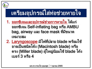 เตรียมอุปกรณ์ใส่ท่อช่วยหายใจ
1. ออกซิเจนและอุปกรณ์ช่วยการหายใจ ได้แก่
ออกซิเจน Self-inflating bag หรือ AMBU
bag, airway และ face mask ที่มีขนาด
เหมาะสม
2. Laryngoscope มีไฟที่ปลาย blade พร้อมใช้
อาจเป็นชนิดโค้ง (Macintosh blade) หรือ
ตรง (Miller blade) ผู้ใหญ่นิยมใช้ blade โค้ง
เบอร์ 3 หรือ 4
ผศ.ดร.กรองได อุณหสูต 1 ตุลาคม 2565
 