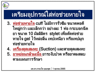 เตรียมอุปกรณ์ใส่ท่อช่วยหายใจ
3. ท่อช่วยหายใจ cuff ไม่มีการรั่วซึม ขนาดพอดี
ใหญ่กว่า และเล็กกว่า อย่างละ 1 ท่อ กระบอกฉีด
ยา ขนาด 10 มิลลิลิตร stylet เพื่อดัดท่อช่วย
หายใจ gel ไว้หล่อลื่น เทปเหนียว หรือเทปผูก
ท่อช่วยหายใจ
4. เครื่องดูดเสมหะ (Suction) และสายดูดเสมหะ
5. ยาหย่อนกล้ามเนื้อ ยาระงับปวด หรือยาดมสลบ
ตามแผนการรักษา
ผศ.ดร.กรองได อุณหสูต 1 ตุลาคม 2565
 
