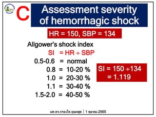 Assessment severity
of hemorrhagic shock
Allgower’s shock index
SI = HR  SBP
0.5-0.6 = normal
0.8 = 10-20 %
1.0 = 20-30 %
1.1 = 30-40 %
1.5-2.0 = 40-50 %
HR = 150, SBP = 134
SI = 150 134
= 1.119
ผศ.ดร.กรองได อุณหสูต 1 ตุลาคม 2565
C
 