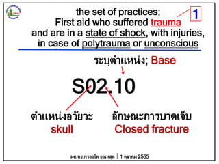the set of practices;
First aid who suffered trauma
and are in a state of shock, with injuries,
in case of polytrauma or unconscious
S02.10
ตาแหน่งอวัยวะ
skull
ลักษณะการบาดเจ็บ
Closed fracture
ระบุตาแหน่ง; Base
ผศ.ดร.กรองได อุณหสูต 1 ตุลาคม 2565
1
 