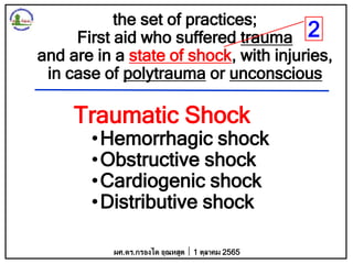 the set of practices;
First aid who suffered trauma
and are in a state of shock, with injuries,
in case of polytrauma or unconscious
ผศ.ดร.กรองได อุณหสูต 1 ตุลาคม 2565
Traumatic Shock
•Hemorrhagic shock
•Obstructive shock
•Cardiogenic shock
•Distributive shock
2
 