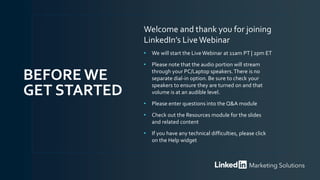 Welcome and thank you for joining
LinkedIn’s LiveWebinar
• We will start the LiveWebinar at 11am PT | 2pm ET
• Please note that the audio portion will stream
through your PC/Laptop speakers.There is no
separate dial-in option. Be sure to check your
speakers to ensure they are turned on and that
volume is at an audible level.
• Please enter questions into the Q&A module
• Check out the Resources module for the slides
and related content
• If you have any technical difficulties, please click
on the Help widget
BEFORE WE
GET STARTED
 
