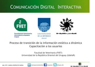 COMUNICACIÓN DIGITAL INTERACTIVA




Proceso de transición de la información estática a dinámica
                Capacitación a los usuarios

                      Facultad de Veterinaria (FVET)
         Universidad de la República Oriental del Uruguay (UdelaR)
 