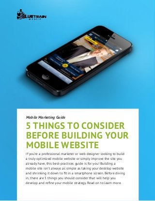 5 things to consider
before building your
mobile website
Mobile Marketing Guide
If you’re a professional marketer or web designer looking to build
a truly optimized mobile website or simply improve the site you
already have, this best-practices guide is for you! Building a
mobile site isn’t always as simple as taking your desktop website
and shrinking it down to fit in a smartphone screen. Before diving
in, there are 5 things you should consider that will help you
develop and refine your mobile strategy. Read on to learn more.
 