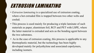 EXTRUSION LAMINATING
• Extrusion laminating is a specialized use of extrusion coating,
where a hot extruded film is trapped between two other webs and
cooled.
• This process is used mainly for producing a triple laminate of such
materials as paper, aluminium foil, RCF and PET with LSPE, where
the latter material is extruded and acts as the bonding agent between
the two substrates.
• As in the case of extrusion coating, this process is applicable to any
thermoplastic material, but the technology has been highly
developed mainly for polyethylene and associated copolymers,
including isomers.
 