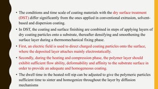 • The conditions and time scale of coating materials with the dry surface treatment
(DST) differ significantly from the ones applied in conventional extrusion, solvent-
based and dispersion coating.
• In DST, the coating and surface finishing are combined in steps of applying layers of
dry coating particles onto a substrate, thereafter densifying and smoothening the
surface layer during a thermomechanical fixing phase.
• First, an electric field is used to direct charged coating particles onto the surface,
where the deposited layer attaches mainly electrostatically.
• Secondly, during the heating and compression phase, the polymer layer should
exhibit sufficient flow ability, deformability and affinity to the substrate surface in
order to provide an adequate and homogeneous coating.
• The dwell time in the heated roll nip can be adjusted to give the polymeric particles
sufficient time to sinter and homogenize throughout the layer by diffusion
mechanisms
 