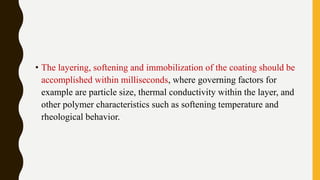 • The layering, softening and immobilization of the coating should be
accomplished within milliseconds, where governing factors for
example are particle size, thermal conductivity within the layer, and
other polymer characteristics such as softening temperature and
rheological behavior.
 