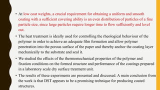 • At low coat weights, a crucial requirement for obtaining a uniform and smooth
coating with a sufficient covering ability is an even distribution of particles of a fine
particle size, since large particles require longer time to flow sufficiently and level
out.
• The heat treatment is ideally used for controlling the rheological behaviour of the
polymer in order to achieve an adequate film formation and allow polymer
penetration into the porous surface of the paper and thereby anchor the coating layer
mechanically to the substrate and seal it.
• We studied the effects of the thermomechanical properties of the polymer and
fixation conditions on the formed structure and performance of the coatings prepared
in a laboratory scale dry surface treatment unit.
• The results of these experiments are presented and discussed. A main conclusion from
the work is that DST appears to be a promising technique for producing coated
structures.
 