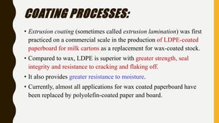 COATING PROCESSES:
• Extrusion coating (sometimes called extrusion lamination) was first
practiced on a commercial scale in the production of LDPE-coated
paperboard for milk cartons as a replacement for wax-coated stock.
• Compared to wax, LDPE is superior with greater strength, seal
integrity and resistance to cracking and flaking off.
• It also provides greater resistance to moisture.
• Currently, almost all applications for wax coated paperboard have
been replaced by polyolefin-coated paper and board.
 