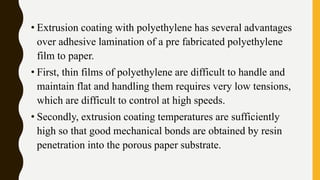 • Extrusion coating with polyethylene has several advantages
over adhesive lamination of a pre fabricated polyethylene
film to paper.
• First, thin films of polyethylene are difficult to handle and
maintain flat and handling them requires very low tensions,
which are difficult to control at high speeds.
• Secondly, extrusion coating temperatures are sufficiently
high so that good mechanical bonds are obtained by resin
penetration into the porous paper substrate.
 