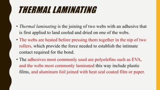 THERMAL LAMINATING
• Thermal laminating is the joining of two webs with an adhesive that
is first applied to land cooled and dried on one of the webs.
• The webs are heated before pressing them together in the nip of two
rollers, which provide the force needed to establish the intimate
contact required for the bond.
• The adhesives most commonly used are polyolefins such as EVA,
and the webs most commonly laminated this way include plastic
films, and aluminum foil joined with heat seal coated film or paper.
 
