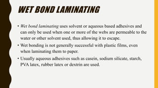 WET BOND LAMINATING
• Wet bond laminating uses solvent or aqueous based adhesives and
can only be used when one or more of the webs are permeable to the
water or other solvent used, thus allowing it to escape.
• Wet bonding is not generally successful with plastic films, even
when laminating them to paper.
• Usually aqueous adhesives such as casein, sodium silicate, starch,
PVA latex, rubber latex or dextrin are used.
 