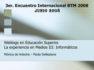 Weblogs en Educación Superior.  La experiencia en Medios III: Informáticos Mónica de Arteche – Paola Dellepiane 3er. Encuentro Internacional BTM 2008  JuNio 2008 