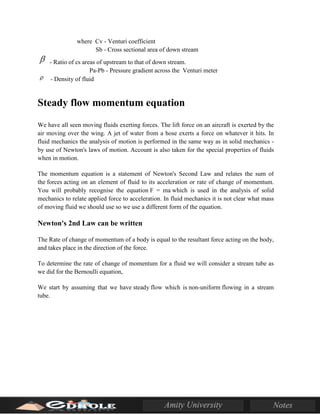 where Cv - Venturi coefficient
Sb - Cross sectional area of down stream
- Ratio of cs areas of upstream to that of down stream.
Pa-Pb - Pressure gradient across the Venturi meter
- Density of fluid
Steady flow momentum equation
We have all seen moving fluids exerting forces. The lift force on an aircraft is exerted by the
air moving over the wing. A jet of water from a hose exerts a force on whatever it hits. In
fluid mechanics the analysis of motion is performed in the same way as in solid mechanics -
by use of Newton's laws of motion. Account is also taken for the special properties of fluids
when in motion.
The momentum equation is a statement of Newton's Second Law and relates the sum of
the forces acting on an element of fluid to its acceleration or rate of change of momentum.
You will probably recognise the equation F = ma which is used in the analysis of solid
mechanics to relate applied force to acceleration. In fluid mechanics it is not clear what mass
of moving fluid we should use so we use a different form of the equation.
Newton's 2nd Law can be written
The Rate of change of momentum of a body is equal to the resultant force acting on the body,
and takes place in the direction of the force.
To determine the rate of change of momentum for a fluid we will consider a stream tube as
we did for the Bernoulli equation,
We start by assuming that we have steady flow which is non-uniform flowing in a stream
tube.
 