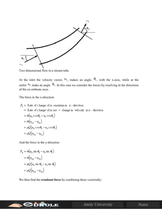 Two dimensional flow in a stream tube
At the inlet the velocity vector, , makes an angle, , with the x-axis, while at the
outlet make an angle . In this case we consider the forces by resolving in the directions
of the co-ordinate axes.
The force in the x-direction
And the force in the y-direction
We then find the resultant force by combining these vectorially:
 