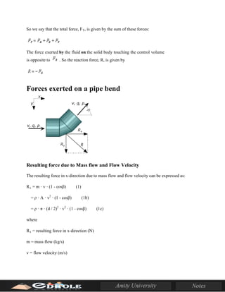 So we say that the total force, FT, is given by the sum of these forces:
The force exerted by the fluid on the solid body touching the control volume
is opposite to . So the reaction force, R, is given by
Forces exerted on a pipe bend
Resulting force due to Mass flow and Flow Velocity
The resulting force in x-direction due to mass flow and flow velocity can be expressed as:
Rx = m · v · (1 - cosβ) (1)
= ρ · A · v2
· (1 - cosβ) (1b)
= ρ · π · (d / 2)2
· v2
· (1 - cosβ) (1c)
where
Rx = resulting force in x-direction (N)
m = mass flow (kg/s)
v = flow velocity (m/s)
 