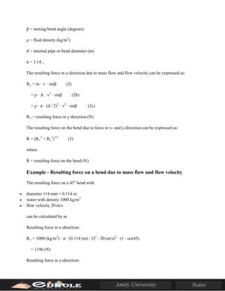 β = turning bend angle (degrees)
ρ = fluid density (kg/m3
)
d = internal pipe or bend diameter (m)
π = 3.14...
The resulting force in y-direction due to mass flow and flow velocity can be expressed as:
Ry = m · v · sinβ (2)
= ρ · A · v2
· sinβ (2b)
= ρ · π · (d / 2)2
· v2
· sinβ (2c)
Ry = resulting force in y direction (N)
The resulting force on the bend due to force in x- and y-direction can be expressed as:
R = (Rx
2
+ Ry
2
)1/2
(3)
where
R = resulting force on the bend (N)
Example - Resulting force on a bend due to mass flow and flow velocity
The resulting force on a 45o
bend with
• diameter 114 mm = 0.114 m
• water with density 1000 kg/m3
• flow velocity 20 m/s
can be calculated by as
Resulting force in x-direction:
Rx = 1000 (kg/m3
) · π · (0.114 (m) / 2)2
· 20 (m/s)2
· (1 - cos45)
= 1196 (N)
Resulting force in y-direction:
 