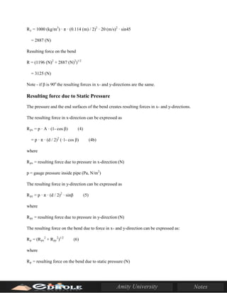 Ry = 1000 (kg/m3
) · π · (0.114 (m) / 2)2
· 20 (m/s)2
· sin45
= 2887 (N)
Resulting force on the bend
R = (1196 (N)2
+ 2887 (N)2
)1/2
= 3125 (N)
Note - if β is 90o
the resulting forces in x- and y-directions are the same.
Resulting force due to Static Pressure
The pressure and the end surfaces of the bend creates resulting forces in x- and y-directions.
The resulting force in x-direction can be expressed as
Rpx = p · A · (1- cos β) (4)
= p · π · (d / 2)2
(·1- cos β) (4b)
where
Rpx = resulting force due to pressure in x-direction (N)
p = gauge pressure inside pipe (Pa, N/m2
)
The resulting force in y-direction can be expressed as
Rpy = p · π · (d / 2)2
· sinβ (5)
where
Rpy = resulting force due to pressure in y-direction (N)
The resulting force on the bend due to force in x- and y-direction can be expressed as:
Rp = (Rpx
2
+ Rpy
2
)1/2
(6)
where
Rp = resulting force on the bend due to static pressure (N)
 
