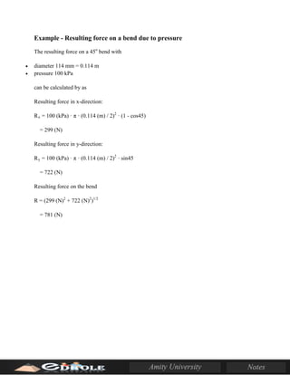 Example - Resulting force on a bend due to pressure
The resulting force on a 45o
bend with
• diameter 114 mm = 0.114 m
• pressure 100 kPa
can be calculated by as
Resulting force in x-direction:
Rx = 100 (kPa) · π · (0.114 (m) / 2)2
· (1 - cos45)
= 299 (N)
Resulting force in y-direction:
Ry = 100 (kPa) · π · (0.114 (m) / 2)2
· sin45
= 722 (N)
Resulting force on the bend
R = (299 (N)2
+ 722 (N)2
)1/2
= 781 (N)
 