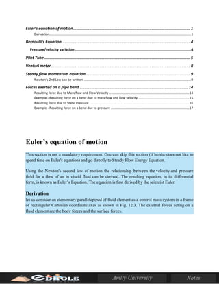 Euler’s equation of motion..................................................................................................... 1
Derivation.............................................................................................................................................................1
Bernoulli's Equation............................................................................................................... 4
Pressure/velocity variation ............................................................................................................4
Pilot Tube.............................................................................................................................. 5
Venturi meter........................................................................................................................ 8
Steady flow momentum equation.......................................................................................... 9
Newton's 2nd Law can be written .......................................................................................................................9
Forces exerted on a pipe bend ............................................................................................. 14
Resulting force due to Mass flow and Flow Velocity .........................................................................................14
Example - Resulting force on a bend due to mass flow and flow velocity.........................................................15
Resulting force due to Static Pressure ...............................................................................................................16
Example - Resulting force on a bend due to pressure .......................................................................................17
Euler’s equation of motion
This section is not a mandatory requirement. One can skip this section (if he/she does not like to
spend time on Euler's equation) and go directly to Steady Flow Energy Equation.
Using the Newton's second law of motion the relationship between the velocity and pressure
field for a flow of an in viscid fluid can be derived. The resulting equation, in its differential
form, is known as Euler’s Equation. The equation is first derived by the scientist Euler.
Derivation
let us consider an elementary parallelepiped of fluid element as a control mass system in a frame
of rectangular Cartesian coordinate axes as shown in Fig. 12.3. The external forces acting on a
fluid element are the body forces and the surface forces.
 