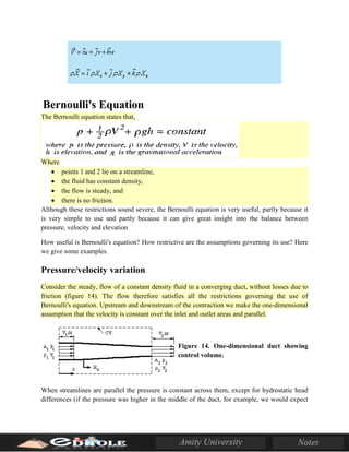 Bernoulli's Equation
The Bernoulli equation states that,
Where
• points 1 and 2 lie on a streamline,
• the fluid has constant density,
• the flow is steady, and
• there is no friction.
Although these restrictions sound severe, the Bernoulli equation is very useful, partly because it
is very simple to use and partly because it can give great insight into the balance between
pressure, velocity and elevation
How useful is Bernoulli's equation? How restrictive are the assumptions governing its use? Here
we give some examples.
Pressure/velocity variation
Consider the steady, flow of a constant density fluid in a converging duct, without losses due to
friction (figure 14). The flow therefore satisfies all the restrictions governing the use of
Bernoulli's equation. Upstream and downstream of the contraction we make the one-dimensional
assumption that the velocity is constant over the inlet and outlet areas and parallel.
Figure 14. One-dimensional duct showing
control volume.
When streamlines are parallel the pressure is constant across them, except for hydrostatic head
differences (if the pressure was higher in the middle of the duct, for example, we would expect
 