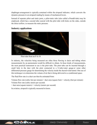 diaphragm arrangement is typically contained within the airspeed indicator, which converts the
dynamic pressure to an airspeed reading by means of mechanical levers.
Instead of separate piltot and static ports, a pilot-static tube (also called a Prandtl tube) may be
employed, which has a second tube coaxial with the pilot tube with holes on the sides, outside
the direct airflow, to measure the static pressure.
Industry applications
Pitot tube from an F/A-18
In industry, the velocities being measured are often those flowing in ducts and tubing where
measurements by an anemometer would be difficult to obtain. In these kinds of measurements,
the most practical instrument to use is the pitot tube. The pitot tube can be inserted through a
small hole in the duct with the pitot connected to a U-tube water gauge or some other
differential pressure gauge for determining the velocity inside the ducted wind tunnel. One use of
this technique is to determine the volume of air that is being delivered to a conditioned space.
The fluid flow rate in a duct can then be estimated from:
Volume flow rate (cubic feet per minute) = duct area (square feet) × velocity (feet per minute)
Volume flow rate (cubic meters per second)
= duct area (square meters) × velocity (meters per second)
In aviation, airspeed is typically measured in knots.
 