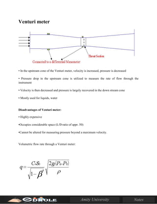 Venturi meter
• In the upstream cone of the Venturi meter, velocity is increased, pressure is decreased
• Pressure drop in the upstream cone is utilized to measure the rate of flow through the
instrument
• Velocity is then decreased and pressure is largely recovered in the down stream cone
• Mostly used for liquids, water
Disadvantages of Venturi meter:
• Highly expensive
•Occupies considerable space (L/D ratio of appr. 50)
•Cannot be altered for measuring pressure beyond a maximum velocity.
Volumetric flow rate through a Venturi meter:
 