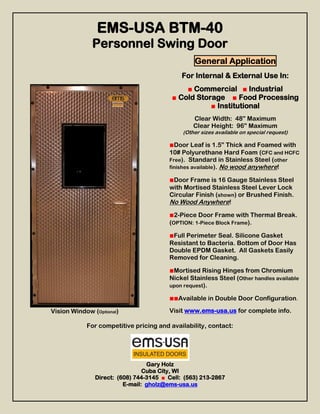 EMS-USA BTM-40
              Personnel Swing Door
                                                 General Application
                                             For Internal & External Use In:
                                             ■ Commercial ■ Industrial
                                         ■ Cold Storage ■ Food Processing
                                                    ■ Institutional
                                                 Clear Width: 48” Maximum
                                                 Clear Height: 96” Maximum
                                             (Other sizes available on special request)

                                        ■Door Leaf is 1.5” Thick and Foamed with
                                        10# Polyurethane Hard Foam (CFC and HCFC
                                        Free). Standard in Stainless Steel (other
                                        finishes available). No wood anywhere!

                                        ■Door Frame is 16 Gauge Stainless Steel
                                        with Mortised Stainless Steel Lever Lock
                                        Circular Finish (shown) or Brushed Finish.
                                        No Wood Anywhere!
                                        ■2-Piece Door Frame with Thermal Break.
                                        (OPTION: 1-Piece Block Frame).

                                        ■Full Perimeter Seal. Silicone Gasket
                                        Resistant to Bacteria. Bottom of Door Has
                                        Double EPDM Gasket. All Gaskets Easily
                                        Removed for Cleaning.

                                        ■Mortised Rising Hinges from Chromium
                                        Nickel Stainless Steel (Other handles available
                                        upon request).

                                        ■■Available in Double Door Configuration.
Vision Window (Optional)                Visit www.ems-usa.us for complete info.

            For competitive pricing and availability, contact:




                                 Gary Holz
                                Cuba City, WI
               Direct: (608) 744-3145 ■ Cell: (563) 213-2867
                         E-mail: gholz@ems-usa.us
 