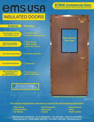 BTM40 Commercial Door
                                                                             Designed for Heavy Pedestrian Traffic and Demanding Environments




          Features                 Benefits


- Full Perimeter “Posi-Seal”        • Anti wear design
   / Cam Hinge (Standard)           • Positive compression seal
                                                                                           Impact Resistant
                                                                                             Vision Areas
                                    • Better density
- 10# Foam Insulation               • Better strength
(Industry Standard is 4#)
                                    • More dent resistant



- Two Piece Frame Design            • Shortens install time




- No Exposed Fasteners              • Cleanliness



- 100% Stainless Steel              • Non-Corrosive,
     Construction                   Chemical Resistant
(No Hidden Carbon Steel)




                       Please visit www.ems-usa.us for
                      more information on the BTM40 or
                  to check out other doors form EMS-USA.




                                                                          * Installations Available By Factory Trained Crews*



             This Uniquely Designed Door will meet up to some of the most demanding applications:
                  • Clean Rooms                             • Food Processing                       • Pharmaceutical
                  • Chemical Plants                         • Restaurants                           • Hotels
                  • Car Washes                              • Schools                               • Waste Facilities

                EMS-USA Insulated Doors • 311 E. Monroe St. • P.O. Box 825 • Cuba City, WI 53807
                 www.ems-usa.us • Phone (608) 744-3145 • Fax (608) 744-3144 • info@ems-usa.us
 