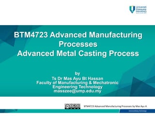 BTM4723 Advanced Manufacturing Processes by Mas Ayu H.
BTM4723 Advanced Manufacturing
Processes
Advanced Metal Casting Process
by
Ts Dr Mas Ayu Bt Hassan
Faculty of Manufacturing & Mechatronic
Engineering Technology
masszee@ump.edu.my
 