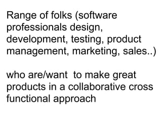 Range of folks (software
professionals design,
development, testing, product
management, marketing, sales..)
!
who are/want to make great
products in a collaborative cross
functional approach