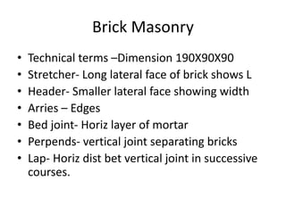 Brick Masonry
• Technical terms –Dimension 190X90X90
• Stretcher- Long lateral face of brick shows L
• Header- Smaller lateral face showing width
• Arries – Edges
• Bed joint- Horiz layer of mortar
• Perpends- vertical joint separating bricks
• Lap- Horiz dist bet vertical joint in successive
courses.
 