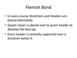Flemish Bond
• In every course Stretchers and Headers are
placed alternately.
• Queen closer is placed next to quoin header to
develop the face lap.
• Every header is centrally supported over a
stretcher below it.
 
