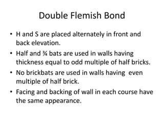 Double Flemish Bond
• H and S are placed alternately in front and
back elevation.
• Half and ¾ bats are used in walls having
thickness equal to odd multiple of half bricks.
• No brickbats are used in walls having even
multiple of half brick.
• Facing and backing of wall in each course have
the same appearance.
 