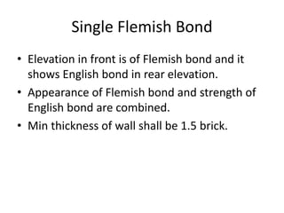 Single Flemish Bond
• Elevation in front is of Flemish bond and it
shows English bond in rear elevation.
• Appearance of Flemish bond and strength of
English bond are combined.
• Min thickness of wall shall be 1.5 brick.
 