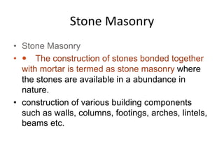 Stone Masonry
• Stone Masonry
•  The construction of stones bonded together
with mortar is termed as stone masonry where
the stones are available in a abundance in
nature.
• construction of various building components
such as walls, columns, footings, arches, lintels,
beams etc.
 