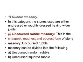 • 1) Rubble masonry:
• In this category, the stones used are either
undressed or roughly dressed having wider
joints.
• (i) Uncoursed rubble masonry: This is the
• cheapest, roughest and poorest form of stone
• masonry. Uncoursed rubble
• masonry can be divided into the following.
• a) Uncoursed random rubble
• b) Uncoursed squared rubble
 
