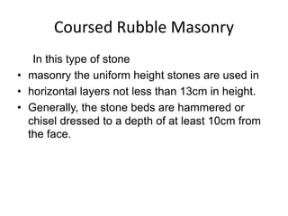 Coursed Rubble Masonry
In this type of stone
• masonry the uniform height stones are used in
• horizontal layers not less than 13cm in height.
• Generally, the stone beds are hammered or
chisel dressed to a depth of at least 10cm from
the face.
 
