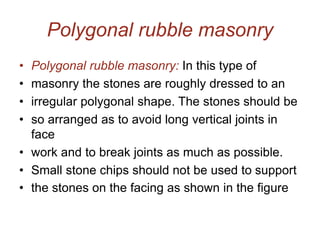Polygonal rubble masonry
• Polygonal rubble masonry: In this type of
• masonry the stones are roughly dressed to an
• irregular polygonal shape. The stones should be
• so arranged as to avoid long vertical joints in
face
• work and to break joints as much as possible.
• Small stone chips should not be used to support
• the stones on the facing as shown in the figure
 