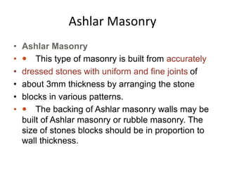 Ashlar Masonry
• Ashlar Masonry
•  This type of masonry is built from accurately
• dressed stones with uniform and fine joints of
• about 3mm thickness by arranging the stone
• blocks in various patterns.
•  The backing of Ashlar masonry walls may be
built of Ashlar masonry or rubble masonry. The
size of stones blocks should be in proportion to
wall thickness.
 