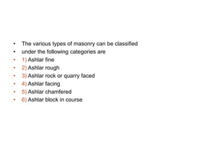 • The various types of masonry can be classified
• under the following categories are
• 1) Ashlar fine
• 2) Ashlar rough
• 3) Ashlar rock or quarry faced
• 4) Ashlar facing
• 5) Ashlar chamfered
• 6) Ashlar block in course
 